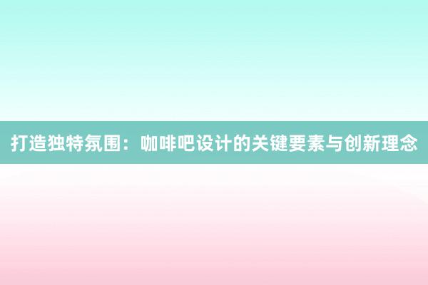 打造独特氛围：咖啡吧设计的关键要素与创新理念