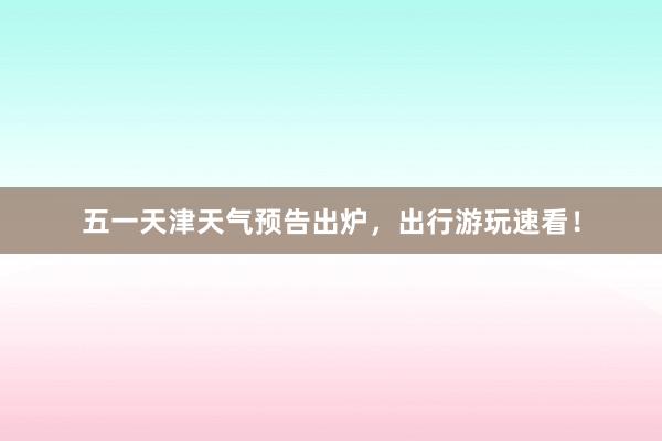 五一天津天气预告出炉，出行游玩速看！