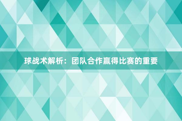 球战术解析：团队合作赢得比赛的重要