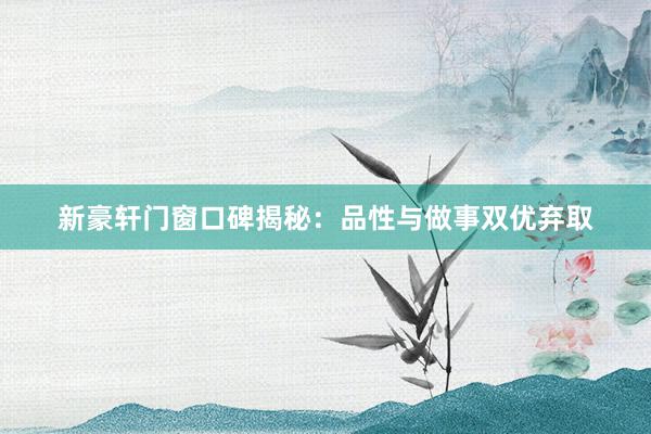 新豪轩门窗口碑揭秘：品性与做事双优弃取